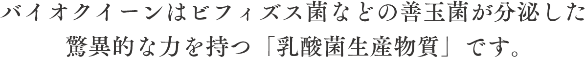 バイオクイーンはビフィズス菌などの善玉菌が分泌した驚異的な力を持つ「乳酸菌生産物質」です。